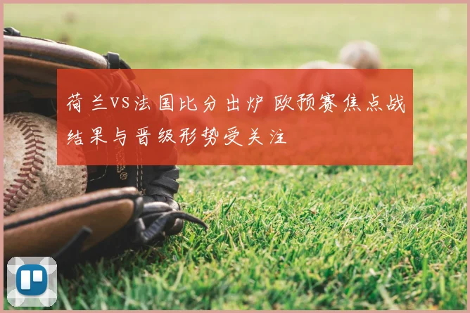 荷兰vs法国比分出炉 欧预赛焦点战结果与晋级形势受关注