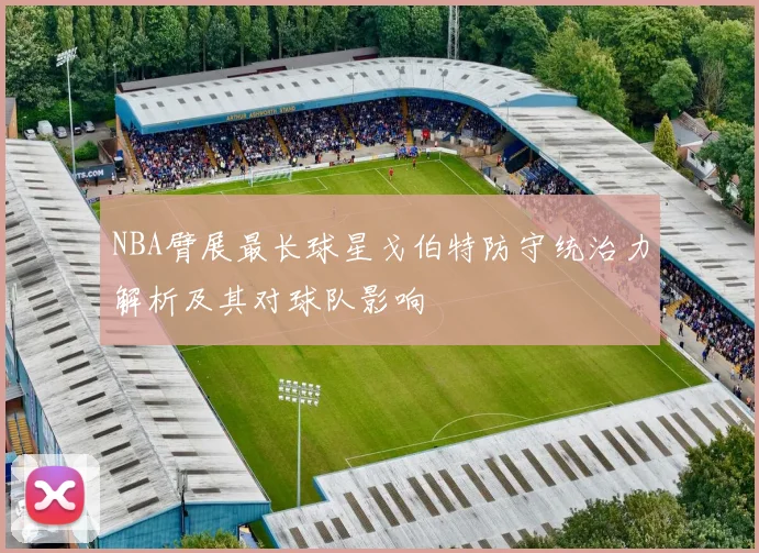 NBA臂展最长球星戈伯特防守统治力解析及其对球队影响