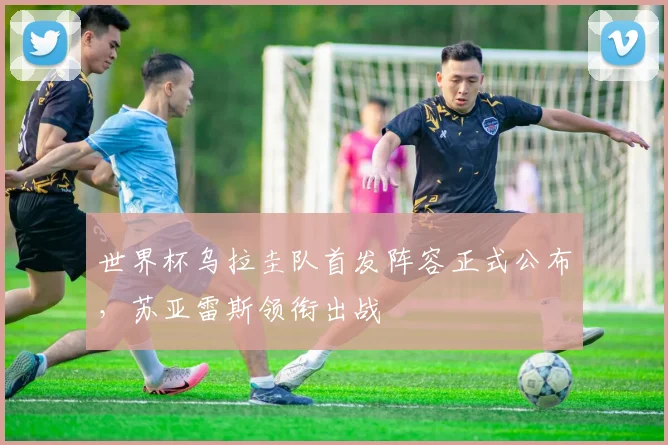 世界杯乌拉圭队首发阵容正式公布，苏亚雷斯领衔出战