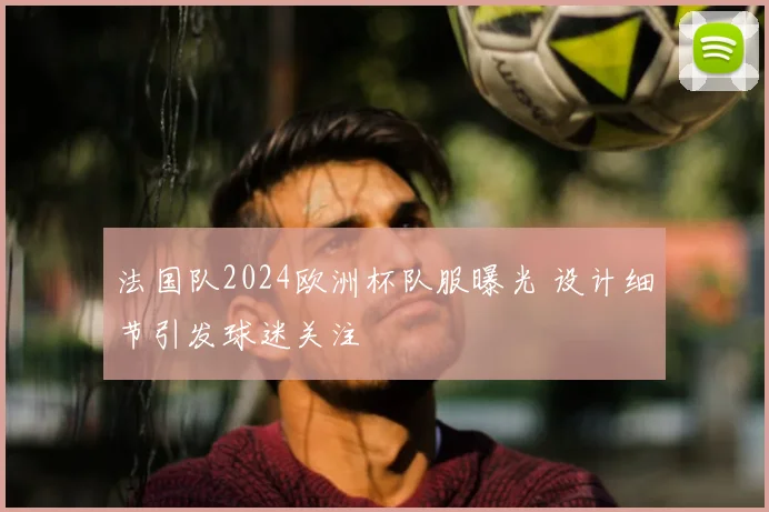 法国队2024欧洲杯队服曝光 设计细节引发球迷关注