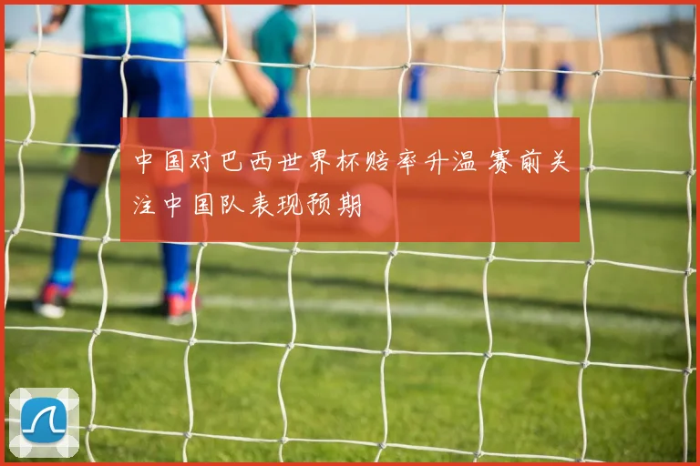 中国对巴西世界杯赔率升温 赛前关注中国队表现预期