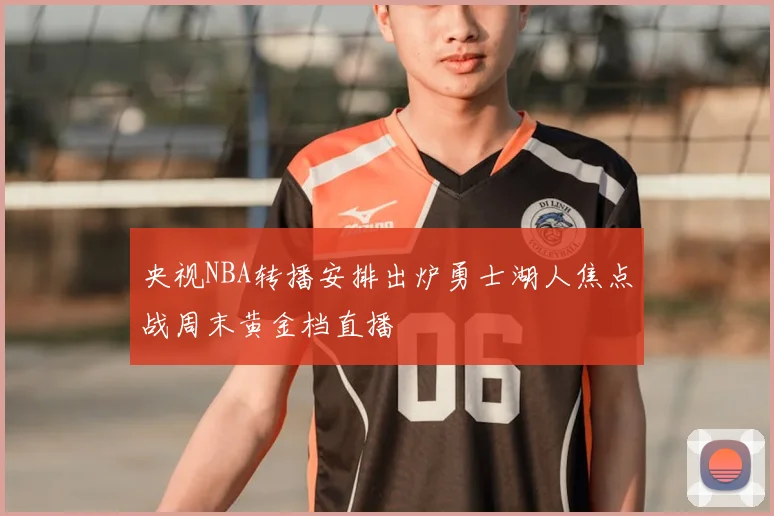 央视NBA转播安排出炉勇士湖人焦点战周末黄金档直播