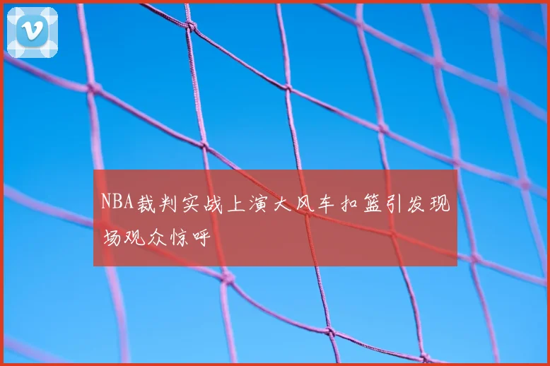 NBA裁判实战上演大风车扣篮引发现场观众惊呼