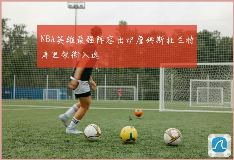 NBA英雄最强阵容出炉詹姆斯杜兰特库里领衔入选