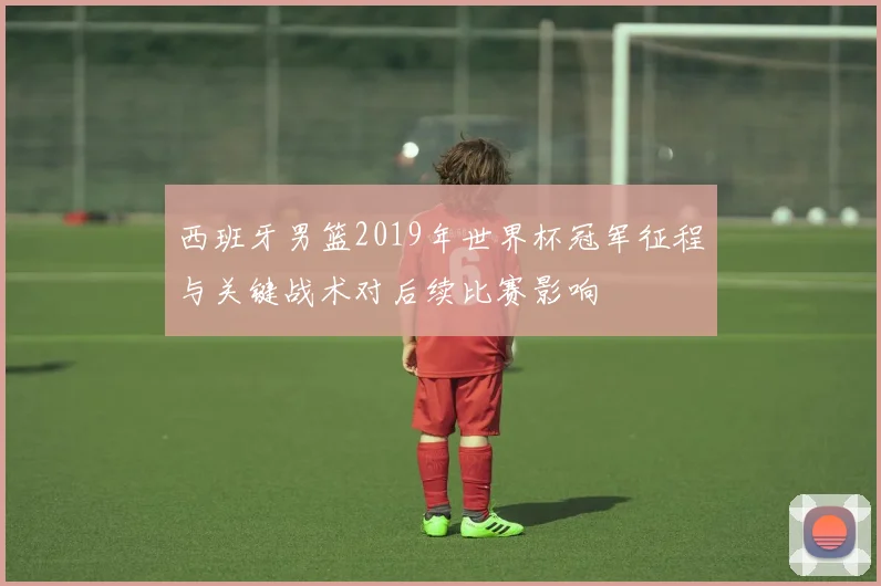 西班牙男篮2019年世界杯冠军征程与关键战术对后续比赛影响