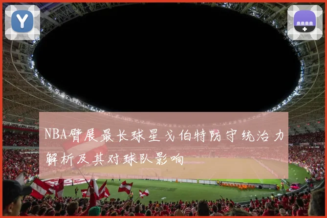 NBA臂展最长球星戈伯特防守统治力解析及其对球队影响