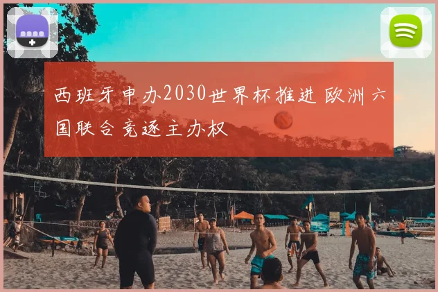 西班牙申办2030世界杯推进 欧洲六国联合竞逐主办权