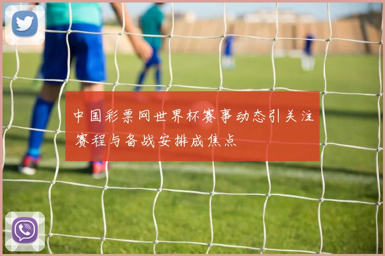 中国彩票网世界杯赛事动态引关注 赛程与备战安排成焦点