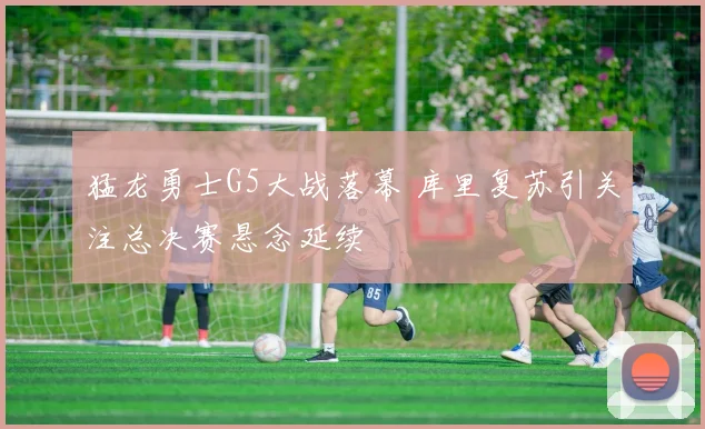 猛龙勇士G5大战落幕 库里复苏引关注总决赛悬念延续