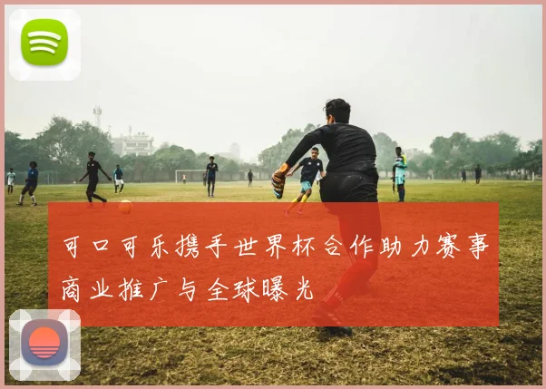 可口可乐携手世界杯合作助力赛事商业推广与全球曝光