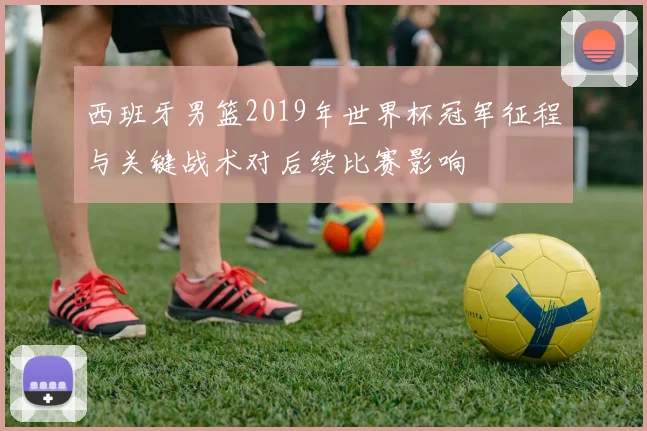 西班牙男篮2019年世界杯冠军征程与关键战术对后续比赛影响