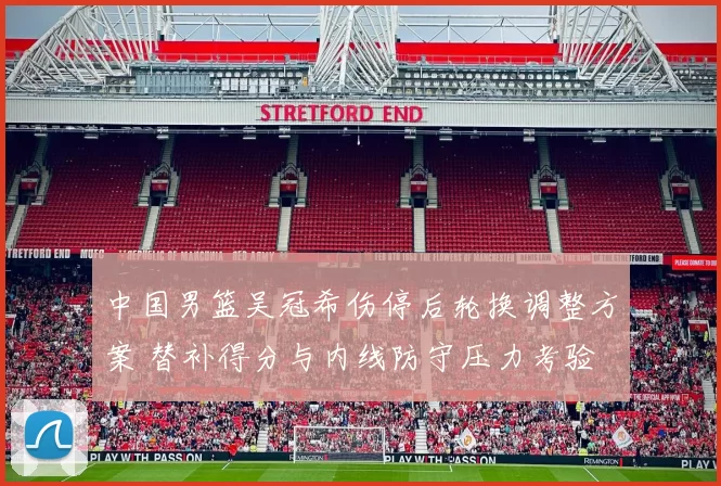 中国男篮吴冠希伤停后轮换调整方案 替补得分与内线防守压力考验