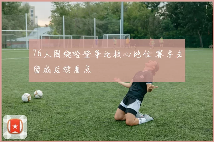 76人围绕哈登争论核心地位 赛季去留成后续看点