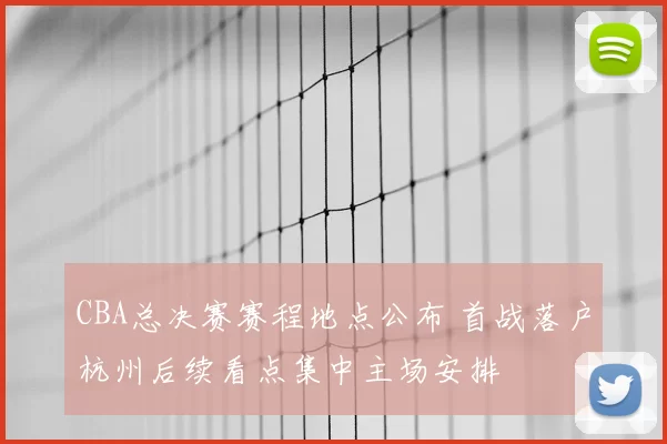 CBA总决赛赛程地点公布 首战落户杭州后续看点集中主场安排