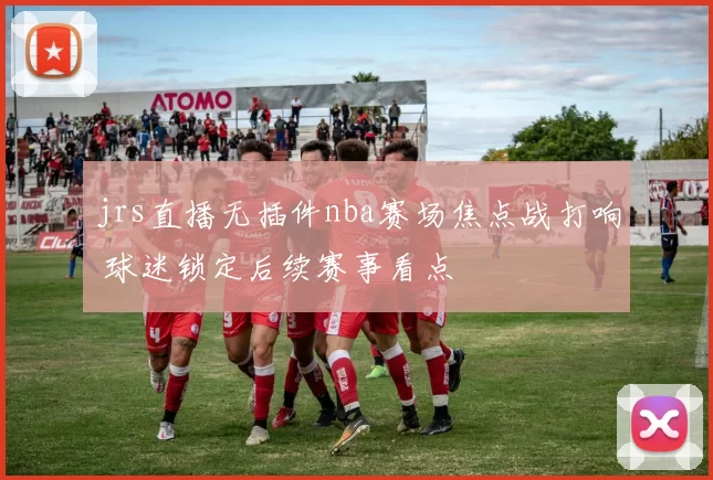 jrs直播无插件nba赛场焦点战打响 球迷锁定后续赛事看点