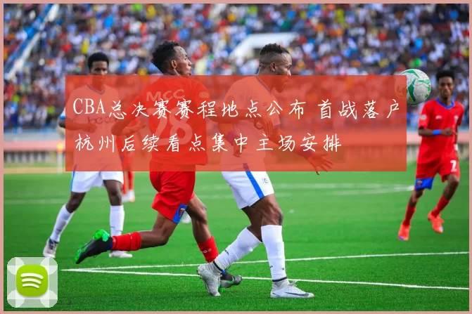 CBA总决赛赛程地点公布 首战落户杭州后续看点集中主场安排