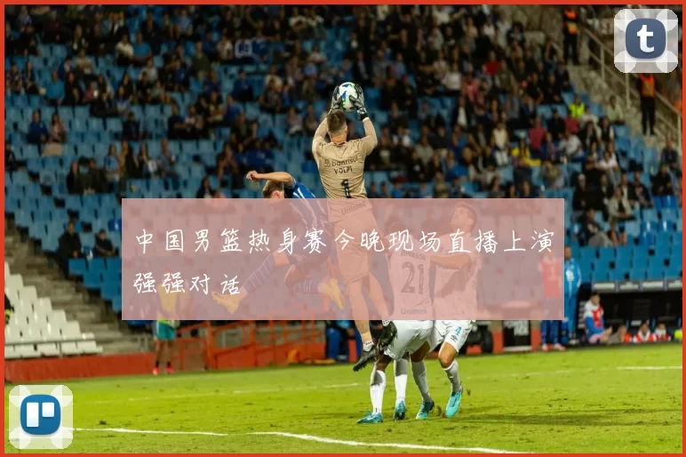 中国男篮热身赛今晚现场直播上演强强对话