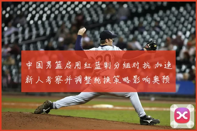 中国男篮启用红蓝制分组对抗 加速新人考察并调整轮换策略影响奥预名额