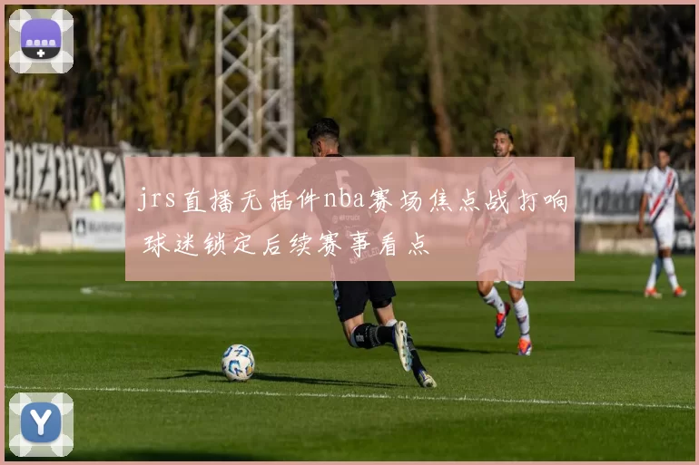jrs直播无插件nba赛场焦点战打响 球迷锁定后续赛事看点