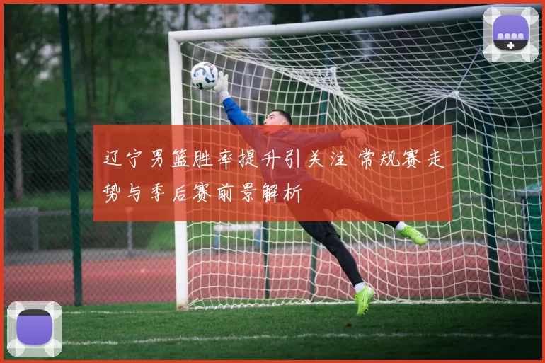 辽宁男篮胜率提升引关注 常规赛走势与季后赛前景解析