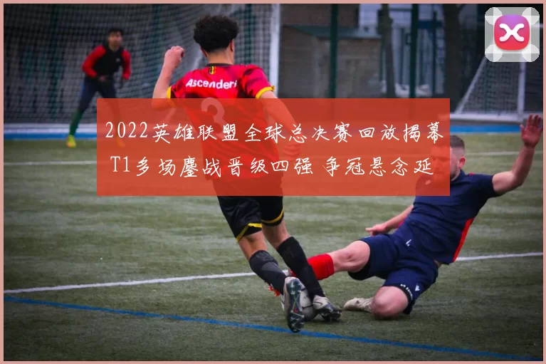 2022英雄联盟全球总决赛回放揭幕 T1多场鏖战晋级四强 争冠悬念延续