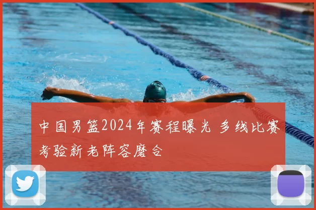 中国男篮2024年赛程曝光 多线比赛考验新老阵容磨合