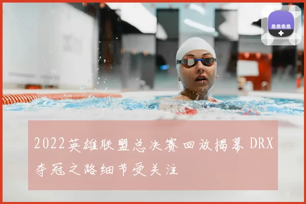 2022英雄联盟总决赛回放揭幕 DRX夺冠之路细节受关注