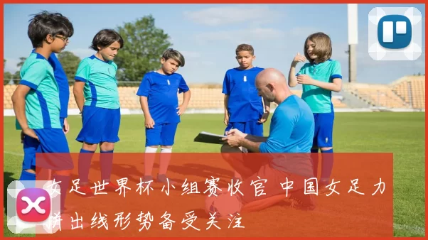 女足世界杯小组赛收官 中国女足力拼出线形势备受关注