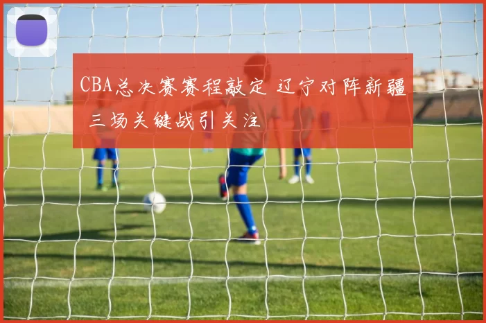 CBA总决赛赛程敲定 辽宁对阵新疆 三场关键战引关注