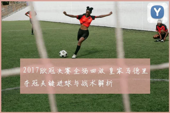 2017欧冠决赛全场回放 皇家马德里夺冠关键进球与战术解析