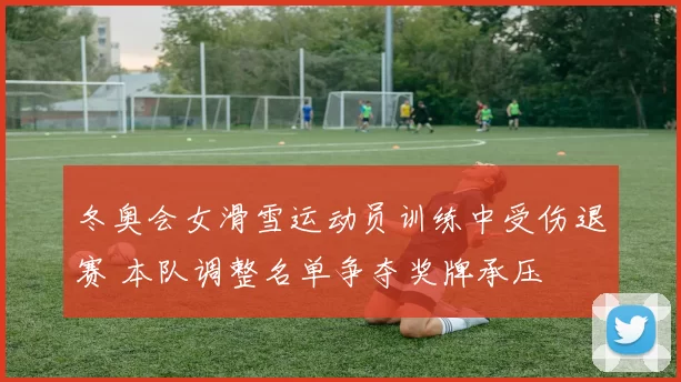 冬奥会女滑雪运动员训练中受伤退赛 本队调整名单争夺奖牌承压