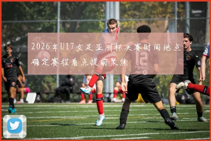 2026年U17女足亚洲杯决赛时间地点确定赛程看点提前聚焦