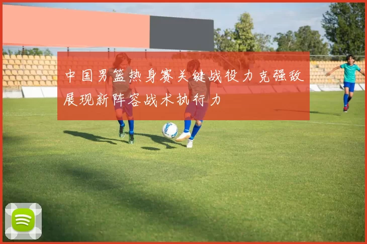 中国男篮热身赛关键战役力克强敌展现新阵容战术执行力