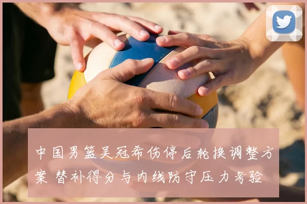 中国男篮吴冠希伤停后轮换调整方案 替补得分与内线防守压力考验