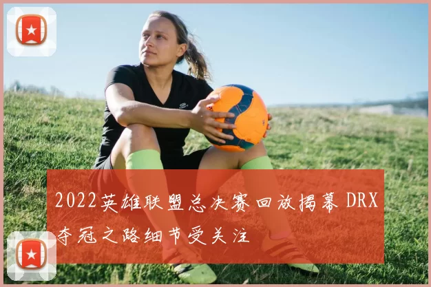 2022英雄联盟总决赛回放揭幕 DRX夺冠之路细节受关注