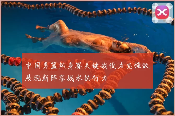 中国男篮热身赛关键战役力克强敌展现新阵容战术执行力