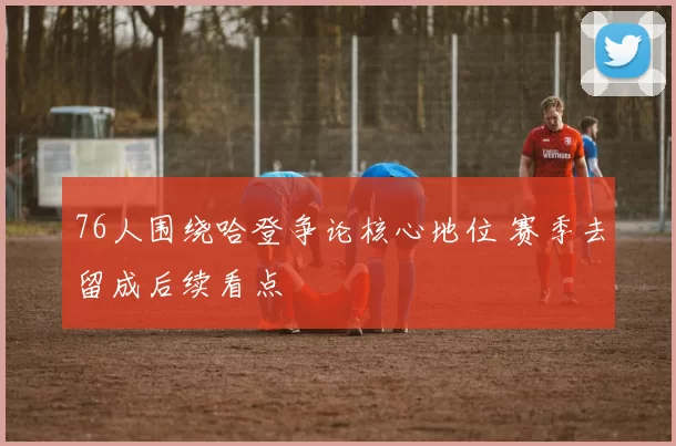 76人围绕哈登争论核心地位 赛季去留成后续看点