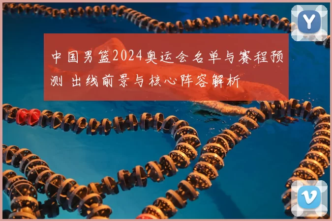 中国男篮2024奥运会名单与赛程预测 出线前景与核心阵容解析