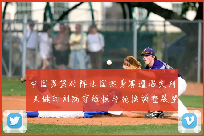 中国男篮对阵法国热身赛遭遇失利 关键时刻防守短板与轮换调整展望