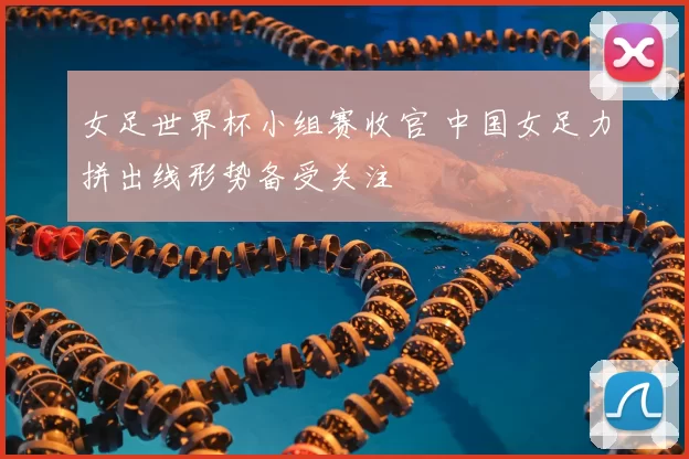 女足世界杯小组赛收官 中国女足力拼出线形势备受关注