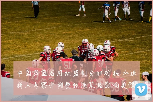 中国男篮启用红蓝制分组对抗 加速新人考察并调整轮换策略影响奥预名额