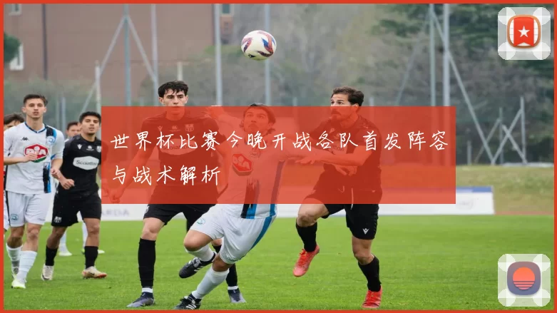 世界杯比赛今晚开战各队首发阵容与战术解析