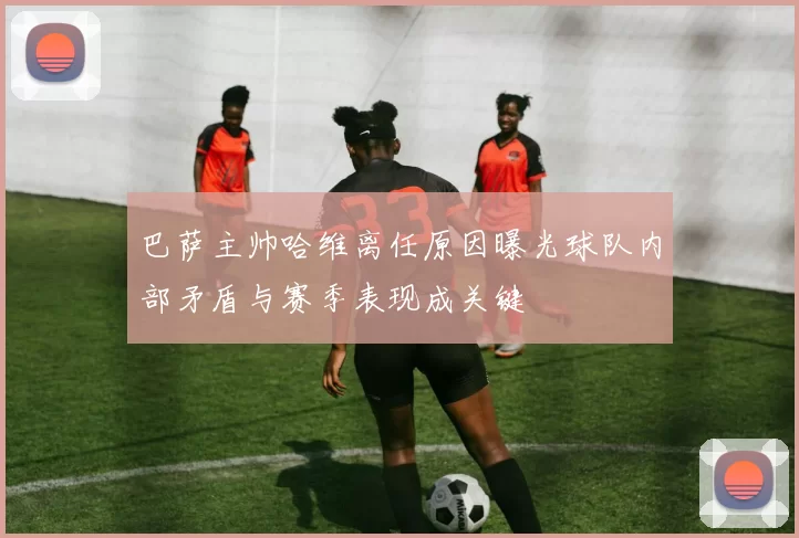 巴萨主帅哈维离任原因曝光球队内部矛盾与赛季表现成关键