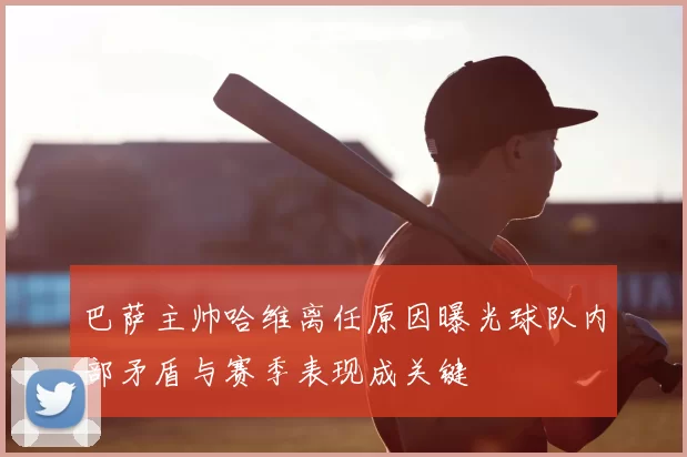 巴萨主帅哈维离任原因曝光球队内部矛盾与赛季表现成关键