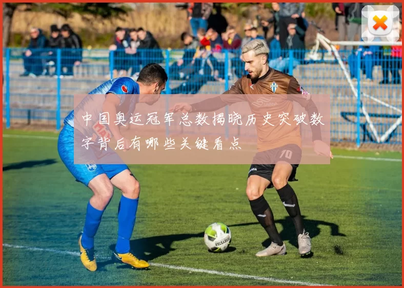 中国奥运冠军总数揭晓历史突破数字背后有哪些关键看点