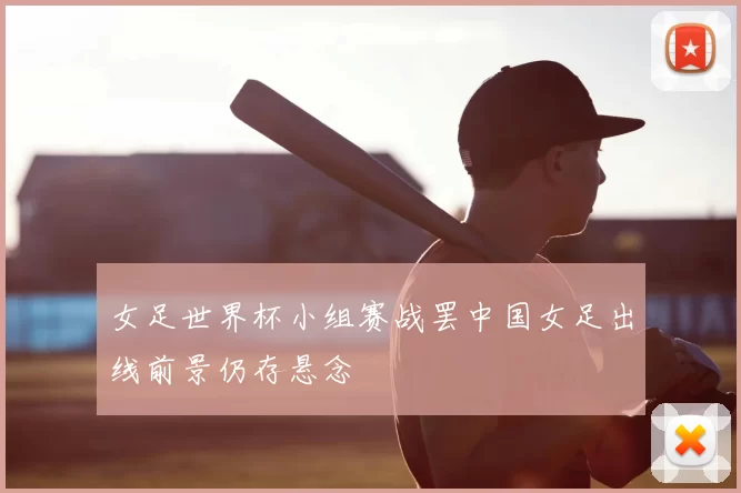女足世界杯小组赛战罢中国女足出线前景仍存悬念