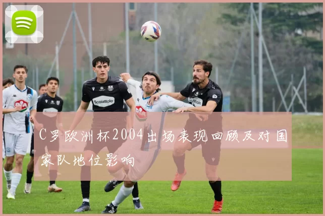 C罗欧洲杯2004出场表现回顾及对国家队地位影响